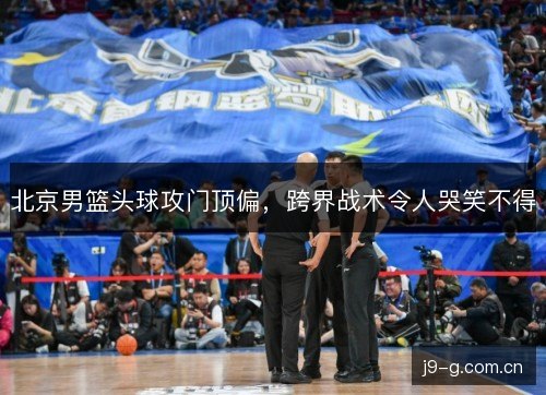 北京男篮头球攻门顶偏，跨界战术令人哭笑不得